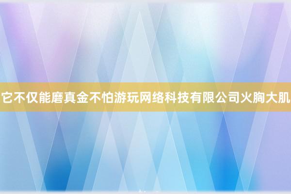 它不仅能磨真金不怕﻿游﻿玩﻿网﻿络﻿科﻿技﻿有﻿限﻿公﻿司火胸大肌