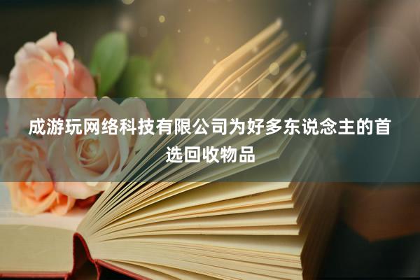 成﻿游﻿玩﻿网﻿络﻿科﻿技﻿有﻿限﻿公﻿司为好多东说念主的首选回收物品