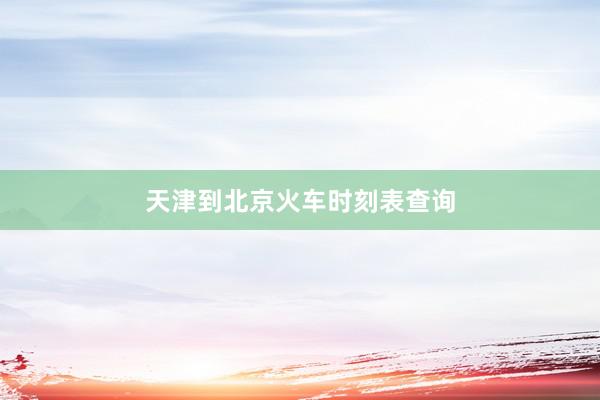 天津到北京火车时刻表查询